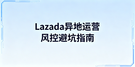 Lazada异地运营防风控实操避坑指南