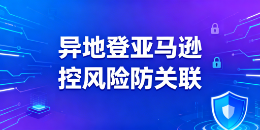 新手出差异地登录亚马逊:风控与关联风险防控全攻略
