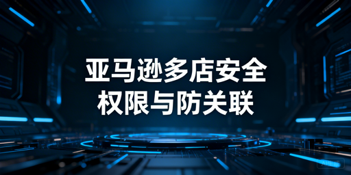 亚马逊店铺多人管理安全合规与多账户防关联指南