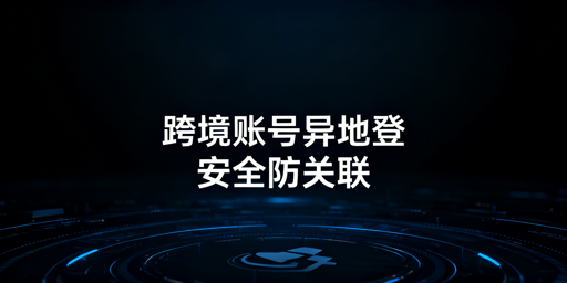 跨境电商账号异地登录:安全与防关联方案指南