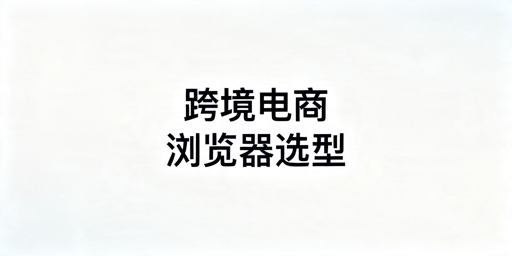 2026年做跨境电商选什么浏览器好用?