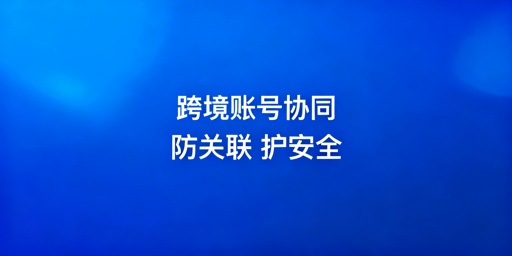 跨境电商账号协同防关联工具选型指南