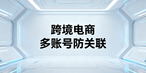 跨境电商多账号防关联：全维度方法与工具指南
