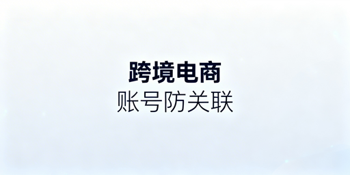 跨境电商账号防关联：检测、防护与申诉全攻略