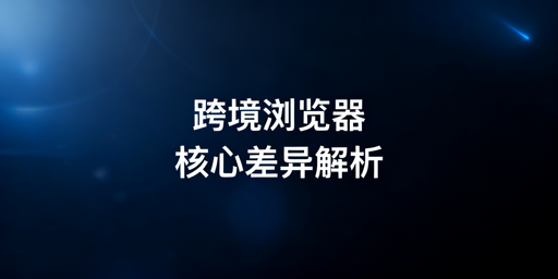 跨境电商浏览器与普通浏览器核心差异及飞跨推荐
