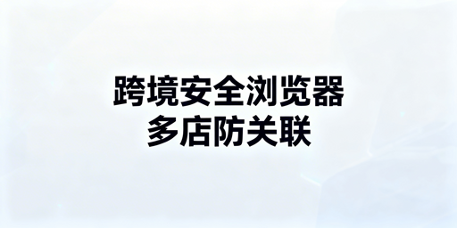 亚马逊多账号防关联：跨境电商浏览器选购与实操指南