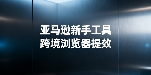 亚马逊新手全流程运营工具指南及跨境浏览器效率提升