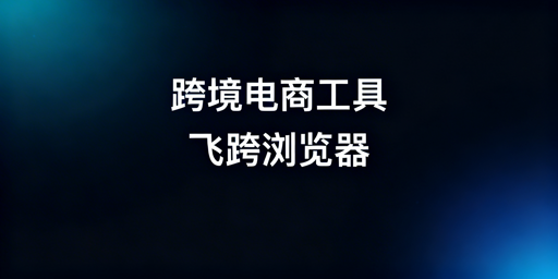 跨境电商工具选型指南：飞跨防关联浏览器推荐