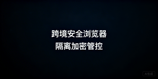 跨境电商安全浏览器:核心安全保障及防泄露选型指南
