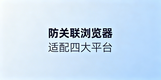 防关联浏览器适配四大跨境平台:核心技术与配置指南