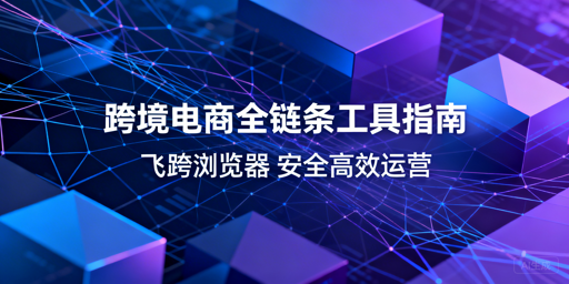 跨境电商全链条实用工具推荐与飞跨浏览器详解