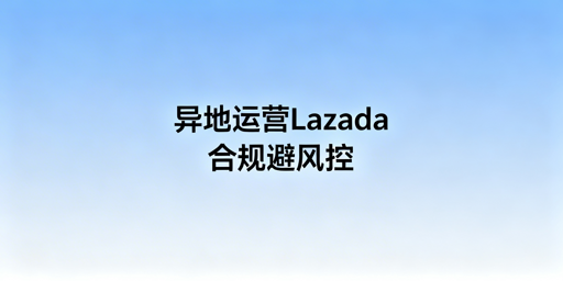 异地操作Lazada风控规避合规指南