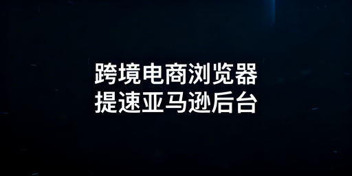 跨境电商浏览器：亚马逊后台加载慢的作用边界与方案