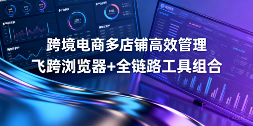 跨境多店铺高效运营:飞跨浏览器及工具选型指南