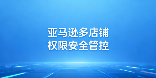 亚马逊多店铺员工权限合规安全管理实操指南