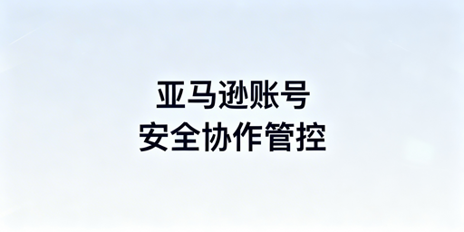 亚马逊多人账号合规管理:方案、工具及避坑指南