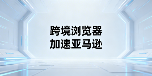 跨境电商浏览器:亚马逊后台加速全指南