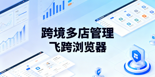 跨境电商多店铺管理:飞跨浏览器与工具选型指南