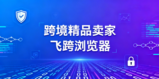 跨境精品卖家浏览器选型:五大需求匹配与最优方案