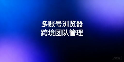 跨境团队:多账号浏览器高效管理全方案拆解