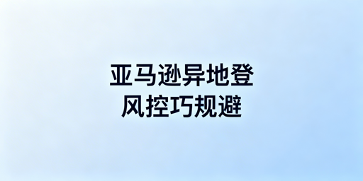 新手出差异地登录亚马逊店铺防风控全攻略