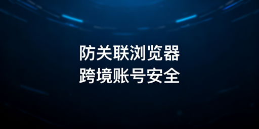 跨境多账号防关联浏览器：技术、效果与使用全指南