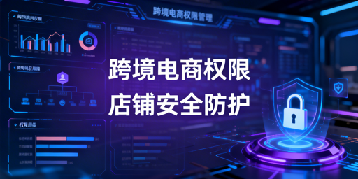 跨境电商浏览器权限分配实操:筑牢店铺安全防线