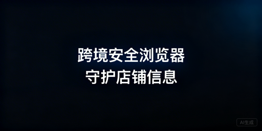 跨境电商安全浏览器会泄露店铺信息吗？附选购指南