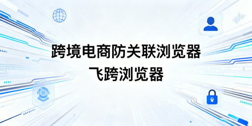 跨境电商多账号防关联 飞跨浏览器选型指南
