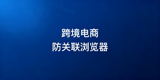 跨境电商防关联浏览器防护效果及使用指南