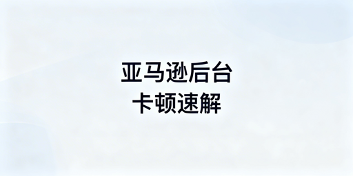 跨境卖家必看:亚马逊后台卡顿全阶解决方案