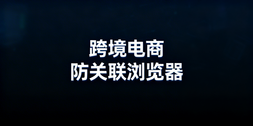 跨境电商防关联浏览器：多账号运营安全与选择指南