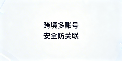 跨境电商多账号：安全防关联与高效运营全指南