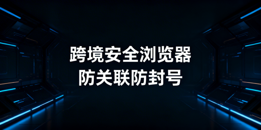 跨境电商安全浏览器：防关联能力与选型指南