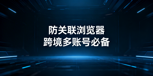 跨境电商防关联浏览器：技术、使用与选型全指南