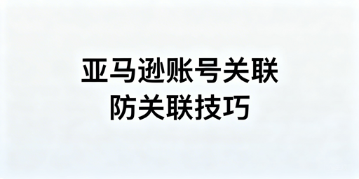亚马逊多账号防关联实操指南：工具推荐及避坑要点