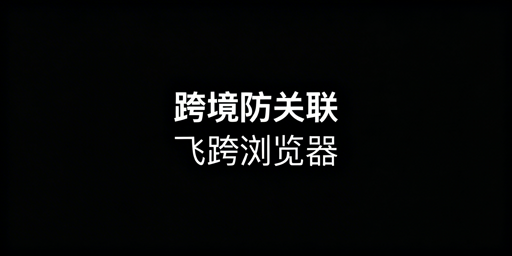 跨境电商防关联浏览器：全场景选型推荐