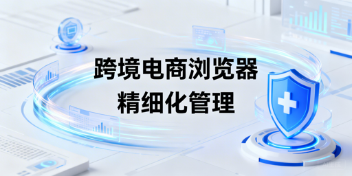 企业级跨境电商浏览器：团队运营管理指南与飞跨推荐