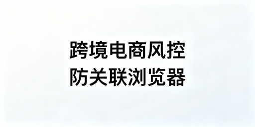 跨境电商防关联浏览器:非万能,合规搭配降关联风险