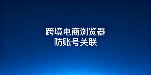 《跨境电商浏览器亚马逊多账号防关联全指南》