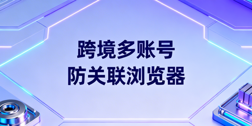 跨境多账号防关联:防关联浏览器选型推荐