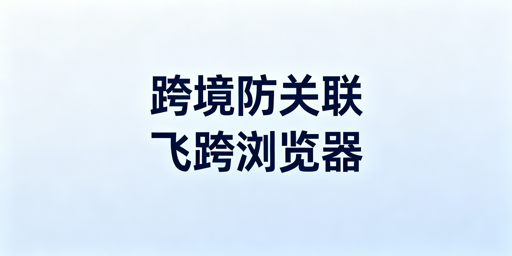 跨境电商防关联工具对比:首推飞跨浏览器