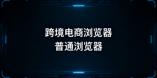 跨境电商浏览器与普通浏览器的核心区别及选型