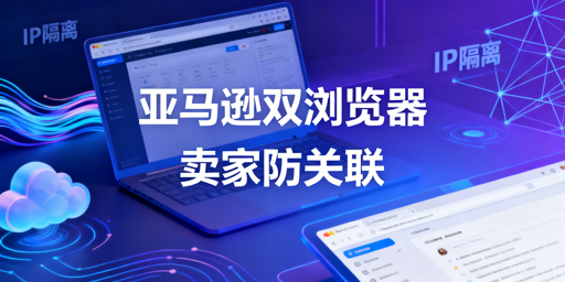 亚马逊两类浏览器详解及卖家防关联工具选择指南