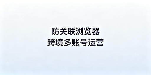 跨境电商防关联浏览器:原理、原则及飞跨工具推荐