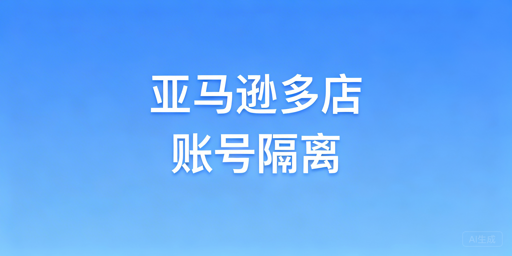 亚马逊多店铺防关联：全维度隔离攻略与工具推荐