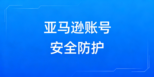 亚马逊卖家后台登录安全：隐患、防护与浏览器推荐
