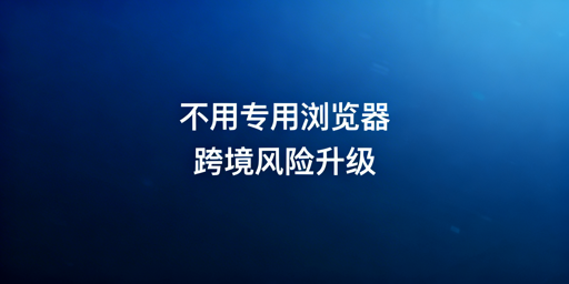 跨境电商:不用专用浏览器的风险及选型指南