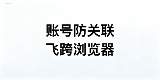 跨境电商卖家防账号关联:飞跨浏览器全解析