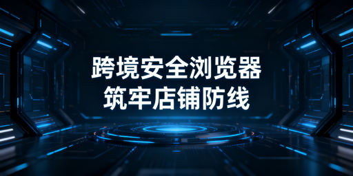 正规跨境电商安全浏览器：不泄密 防账号关联